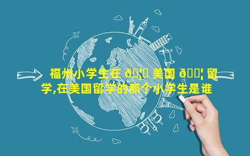 福州小学生在 🦍 美国 🐦 留学,在美国留学的那个小学生是谁